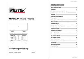 MINIRIA+ Phono Preamp
OUT IN
GND
POWER
L
R
RISK OF ELECTRIC SHOCK
CAUTION
DO NOTOPEN
Ser.-Nr.
fehlt !
+-20 VDC
50/60 Hz
RESTEK MINIRIA+
L
R
DE 63702507
Bedienungsanleitung
Handmade in Kassel Germany 08/2015
RESTEK MINIRIA+
Seite 2 von 20
Inhaltsverzeichnis
INHALTSVERZEICHNIS .............................................................. 2
VORWORT .................................................................................. 3
ALLGEMEINE SICHERHEITSANGABEN ................................... 4
HINWEISE ................................................................................... 4
VERSORGUNGSSPANNUNG .................................................... 6
AUSPACKEN .............................................................................. 6
AUFSTELLUNG ........................................................................... 7
ERSTE SCHRITTE ...................................................................... 8
EINIGES ÜBER DEN MINIRIA+ .................................................. 9
ÜBERSICHT FRONT .................................................................. 10
ÜBERSICHT RÜCKSEITE ......................................................... 11
DIE PHONOSTUFE ................................................................... 12
DIE PHONOPLATINE ................................................................ 14
DIE EINSTELLUNGEN .............................................................. 15
TECHNISCHE DATEN PHONO ................................................. 17
DIAGRAMME ............................................................................. 18
BLOCKSCHALTBILD ................................................................ 19
ABMESSUNGEN ....................................................................... 20
 