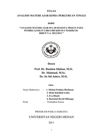 TUGAS
ANALISIS MATERI AJAR KIMIA PERGURUAN TINGGI
Judul
“ANALISIS MATERI AJAR IPA SD DI KOTA MEDAN PADA
PEMBELAJARAN CIRI-CIRI KHUSUS MAKHLUK
HIDUP T.A. 2012/2013 ”

Dosen
Prof. Dr. Ramlan Silaban, M.Si.
Dr. Mahmud, M.Sc.
Dr. Iis Siti Jahro, M.Si.
Oleh :

Nama Mahasiswa

Prodi

:

1. Molani Paulina Hasibuan
2. Rizki Kholilah Lubis
3. Eva Dianti
4. Rowland David Silitonga
: Pendidikan Kimia

PROGRAM PASCA SARJANA

UNIVERSITAS NEGERI MEDAN
2011
1

 