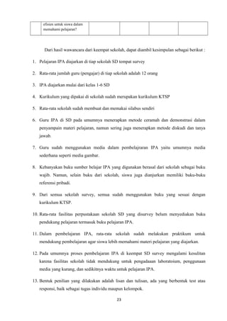 efisien untuk siswa dalam
memahami pelajaran?

Dari hasil wawancara dari keempat sekolah, dapat diambil kesimpulan sebagai berikut :
1. Pelajaran IPA diajarkan di tiap sekolah SD tempat survey
2. Rata-rata jumlah guru (pengajar) di tiap sekolah adalah 12 orang
3. IPA diajarkan mulai dari kelas 1-6 SD
4. Kurikulum yang dipakai di sekolah sudah merupakan kurikulum KTSP
5. Rata-rata sekolah sudah membuat dan memakai silabus sendiri
6. Guru IPA di SD pada umumnya menerapkan metode ceramah dan demonstrasi dalam
penyampain materi pelajaran, namun sering juga menerapkan metode diskudi dan tanya
jawab.
7. Guru sudah menggunakan media dalam pembelajraran IPA yaitu umumnya media
sederhana seperti media gambar.
8. Kebanyakan buku sumber belajar IPA yang digunakan berasal dari sekolah sebagai buku
wajib. Namun, selain buku dari sekolah, siswa juga dianjurkan memiliki buku-buku
referensi pribadi.
9. Dari semua sekolah survey, semua sudah menggunakan buku yang sesuai dengan
kurikulum KTSP.
10. Rata-rata fasilitas perpustakaan sekolah SD yang disurvey belum menyediakan buku
pendukung pelajaran termasuk buku pelajaran IPA.
11. Dalam pembelajaran IPA, rata-rata sekolah sudah melakukan praktikum untuk
mendukung pembelajaran agar siswa lebih memahami materi pelajaran yang diajarkan.
12. Pada umumnya proses pembelajaran IPA di keempat SD survey mengalami kesulitan
karena fasilitas sekolah tidak mendukung untuk pengadaaan laboratoium, penggunaan
media yang kurang, dan sedikitnya waktu untuk pelajaran IPA.
13. Bentuk penilian yang dilakukan adalah lisan dan tulisan, ada yang berbentuk test atau
responsi, baik sebagai tugas individu maupun kelompok.
23

 