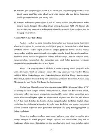 14. Rata-rata guru yang mengajarkan IPA di SD adalah guru yang memegang satu kelas (wali
kelas) karena kualifikasi guru adalah guru kelas ataupun ada juga karena kurangnya
jumlah guru apabila dibuat guru bidang studi.
15. Rata-rata waktu untuk pembelajaran IPA di SD survey adalah 4 jam pelajaran dan waktu
tersebut masih dianggap tidak cukup efisien untuk pelaksanaan PBM IPA. Namun ada
juga sekolah yang menerapkan waktu pembelajaran IPA sebanyak 6 jam pelajaran, dan itu
dianggap cukup efisien.
Analisis Materi Ajar dan Silabus
Analisis

silabus ini dapat mencakup keseluruhan atau masing-masing komponen

silabus seperti tujuan, isi, atau metode pembelajaran yang ada dalam silabus tersebut.Secara
sederhana analisis silabus dapat disamakan dengan penelitian karena analisis silabus
menggunakan penelitian yang sistematik, menerapkan prosedur ilmiah dan metode penelitian.
Perbedaan antara analisis dan penelitian terletak pada tujuannya. Analisis bertujuan untuk
menggumpulkan, menganalisis dan menyajikan data untuk bahan penentuan keputusan
mengenai silabus apakah akan direvisi atau diganti.
Materi IPA yang diajarkan di SD kelas 6 masih tergolong materi yang tidak sulit
untuk dimengerti. Untuk di semester I materi IPA yang diajarkan yaitu Ciri-Ciri khusus
makhluk hidup, Perkembangan dan Perkembangbiakan Makhluk Hidup, Keseimbangan
Ekosistem, Kelestrian Makhluk Hidup dari Kepunahan, Konduktor dan Isolator, Kondisi yang
Mempengaruhi pada Benda, Sifat Benda dan Kegunaannya.
Silabus yang dibuat oleh guru belum mencerminkan KTSP. Seharunya Silabus KTSP
dikembangkan sesuai dengan kondisi satuan pendidikan, potensi dan karakteristik daerah,
serta social budaya masyarakat setempat dan peserta didik, namun silabus yang dibuat guru
masih belum dikembangkan seperti itu, namun masih berpatok atau beracuan pada silabus
KTSP dari pusat. Sekolah dan komite sekolah mengembangkan kurikulum tingkat satuan
pendidikan dan silabusnya berdasarkan kerangka dasar kurikulum dan standar kompetensi
lulusan, dibawah supervise dinas pendidikan kabupaten/kota yang bertanggungjawab di
bidang pendidikan.
Siswa akan mudah memahami suatu materi pelajaran yang diajarkan apabila guru
mampu mengaitkan materi pelajaran dengan kejadian atau benda-benda yang ada di
lingkungan sekitar siswa. Keterkaitan ini akan membuat daya ingat siswa terhadap materi
24

 