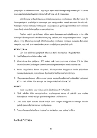 yang diajarkan lebih tahan lama. Lingkungan dapat menjadi tempat kegiatan belajar. Di dalam
kelas dapat dilakukan kegiatan meniru hal-hal yang ada di lingkungan.
Metode yang terdapat/digunakan di dalam perangkat pembelajaran tidak bervariasi. Di
dalam perngakat pembelajaran umumnya guru menggunakan metode ceramah dan diskusi..
Kurangnya variasi metode pembelajaran yang digunakan guru dapat membuat siswa merasa
bosan dan jenuh terhadap pelajaran yang diajarkan.
Analisis materi ajar terhadap silabus yang digunakan perlu diadakannya revisi. Ada
beberapa kekurangan dan ketidaksesuaian yang terdapat pada pengembangan silabus. Dengan
adanya revisi diharapkan menjadi lebih baik dalam pembuatan persiapan mengajar. Persiapan
mengajar yang baik akan menciptakan proses pembelajaran yang baik pula.
KESIMPULAN
Dari hasil penelitian yang telah dilakukan dapat disimpulkan sebagai berikut:
1. Hasil belajar siswa belum cukup baik.
2. Minat siswa akan pelajaran IPA cukup baik. Mereka merasa pelajaran IPA itu tidak
terlalu sulit untuk dimengerti dan berkaitan dengan kehidupan mereka sehari-hari.
3. Sarana yang dimiliki belum cukup baik, misalnya dalam penggunaan media, penyediaan
buku pendukung dari perpustakaan dan tidak terfasilitasinya laboratorium.
4.

Dalam pengembangan silabus, guru kurang mengembangkannya berdasarkan kurikulum
KTSP. Pada silabus tidak terdapat hal mengarah ke kurikulum KTSP.

SARAN
Saran yang dapat saya berikan untuk pelaksanaan KTSP adalah:
1. Pihak sekolah lebih memperhatikan pembangunan sarana di sekolah agar mudah
mendapatkan sumber belajar guna meningkatkan kualitas siswa.
2. Guru harus dapat menarik minat belajar siswa dengan menggunakan berbagai macam
metode dan media/alat peraga pembelajaran.
3. Pengembangan silabus harus berdasarkan kurikulum yang sedang berlaku.

DAFTAR PUSTAKA

25

 