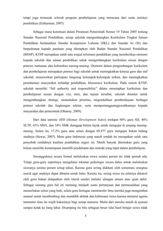 tetapi juga termasuk seluruh program pembelajaran yang terencana dari suatu institusi
pendidikan (Zulharman, 2007).
Sebagai mana ketentuan dalam Peraturan Pemerintah Nomor 19 Tahun 2005 tentang
Standar Nasional Pendidikan, setiap sekolah mengembangkan Kurikulum Tingkat Satuan
Pendidikan berdasarkan Standar Kompetensi Lulusan (SKL) dan Standar Isi (SI) dan
berpedoman kepada panduan yang ditetapkan oleh Badan Standar Nasional Pendidikan
(BSNP). KTSP merupakan salah satu wujud reformasi pendidikan yang memberikan otonomi
kepada sekolah dan satuan pendidikan untuk mengembangkan kurikulum sesuai dengan
potensi, tuntunan, dan kebutuhan masing-masing. Otonomi dalam pengembangan kurikulum
dan pembelajaran merupakan potensi bagi sekolah untuk meningkatkan kinerja guru dan staf
sekolah, menawarkan partisipasi langsung kelompok-kelompok terkait, dan meningkatkan
pemahaman masyarakat terhadap pendidikan, khususnya kurikulum. Pada sistem KTSP,
sekolah memiliki “full authority and responsibility” dalam menetapkan kurikulum dan
pembelajaran sesuai dengan visi, misi, dan tujuan tersebut, sekolah dituntut untuk
mengembangkan strategi, menentukan prioritas, megendalikan pemberdayaan berbagai
potensi sekolah dan lingkungan sekitar, serta mempertanggunngjawabkannya kepada
masyarakat dan pemerintah (Dhanay, 2009).
Dari data statistic HDI (Human Development Index) terdapat 60% guru SD, 40%
SLTP, 43% SMA, dan 34% SMK dianggap belum layak untuk mengajar di jenjang masingmasing. Selain itu, 17,2% guru atau setara dengan 69.477 guru mengajar bukan bidang
studinya (Suwar, 2007). Mutu guru Indonesia yang masih rendah ini merupakan salah satu
penyebab rendahnya kualitas pendidikan negeri ini. Masih banyak ditemukan guru yang
belum memiliki kemampuan memilih pendekatan dan metode yang tepat dalam pembelajran.
Sesungguhnya secara formal meluluskan siswa seratus persen itu tidak pernah ada.
Tetapi guru-guru sepertinya mengalami tekanan psikologis secara halus untuk meluluskan
siswanya seratus persen setiap tahun. Karena guru sering didekati oleh sementara orangtua
murid agar anaknya dapat dibantu untuk lulus. Karena itu, sering siswa itu nilainya dikatrol
oleh guru bukan didapatkan oleh murid sendiri melalui ulangan umum atau ujian akhir .
Sebagai seorang guru hal ini memang menjadi suatu pertanyaan dan permasalahan yang
memerlukan solusi yang baik, selain guru bertugas mentransfer ilmu mereka juga mengemban
amanat untuk membimbing dan mendidik akhlak dan kebiasaan siswa karena menurut agama
menuntut ilmu itu wajib hukumnya bagi setiap manusia. Mulai dari mereka masih di ayunan
sampai kelak ke liang lahat. Disamping itu bila sebagian besar nilai hasil belajar siswa tidak
3

 