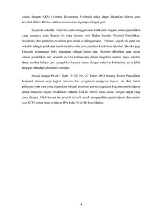 sesuai dengan KKM (Kriteria Ketuntasan Minimal) maka dapat dikatakan bahwa guru
tersebut Belum Berhasil dalam menunaikan tugasnya sebagai guru.
Sejumlah sekolah mulai berusaha menggunakan kurikulum tingkat satuan pendidikan
yang mengacu pada Standar Isi yang disusun oleh Badan Standar Nasional Pendidikan.
Sosialisasi dan pelatihan-pelatihan pun mulai diselenggarakan. Namun, sejauh ini guru dan
sekolah sebagai pelaksana masih meraba-raba penerjemahan kurikulum tersebut. Mereka juga
khawatir kekurangan buku pegangan sebagai bahan ajar. Otonomi diberikan agar setiap
satuan pendidikan dan sekolah meiliki keleluasaan dalam megelola sumber daya, sumber
dana, sumber belajar dan mengalokasikannya sesuai dengan prioritas kebutuhan, serta lebih
tanggap terhadap kebutuhan setempat.
Sesuai dengan Pasal 1 Butir 19 UU No. 20 Tahun 2003 tentang Sistem Pendidikan
Nasional dimana seperangkat rencana dan pengaturan mengenai tujuan, isi, dan bahan
pelajaran serta cara yang digunakan sebagai pedoman penyelenggaraan kegiatan pembelajaran
untuk mencapai tujuan pendidikan tertentu. Hal ini berarti harus sesuai dengan target yang
akan dicapai. Oleh karena itu peneliti tertarik untuk menganalisis pembelajaran dan materi
ajar KTSP untuk mata pelajaran IPA kelas VI di SD kota Medan.

4

 