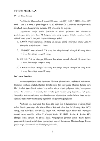 METODE PENELITIAN
Populasi dan Sampel
Penelitian ini dilaksanakan di empat SD Medan yaitu SDN 060919, SDN 060903, SDN
060817 dan SDN 060828 pada tanggal 3 s.d. 12 September 2012. Populasi dalam penelitian
ini adalah siswa dan guru yang mengajar IPA di keempat SD tersebut.
Pengambilan sampel dalam penelitian ini secara purposive atau berdasarkan
pertimbangan yaitu siswa kelas VI dan guru kimia yang mengajar di kelas tersebut. Jumlah
seluruh siswa kelas VI dan guru IPA adalah sebagai berikut :
1. SD 060919 siswa sebanyak160 orang dan sebagai sampel sebanyak26 orang. Guru 10
orang dan sebagai sampel 1 orang.
2.

SD 060903 siswa sebanyak 250 orang dan sebagai sampel sebanyak 40 orang. Guru
12 orang dan sebagai sampel 1 orang.

3. SD 060817 siswa sebanyak 200 orang dan sebagai sampel sebanyak 30 orang. Guru
14 orang dan sebagai sampel 1 orang.
4. SD 060828 siswa sebanyak 150 orang dan sebagai sampel sebanyak 20 orang. Guru
10 orang dan sebagai sampel 1 orang.
Instrumen Penelitian
Instrumen penelitian yang digunakan yaitu soal pilihan ganda, angket dan wawancara.
Instrumen soal dan angket diberikan kepada siswa dan wawancara diberikan kepada guru
IPA. Angket siswa berisi tentang ketertarikan siswa kepada pelajaran kimia, penggunaan
sarana dan prasarana di sekolah, dan metoda pembelajaran yang digunakan oleh guru.
Sedangkan wawancara kepada guru berisi tentang minat siswa, sumber belajar siswa, sarana
sekolah, media pembelajaran yang digunakan dan persiapan pengajaran.
Penskoran soal jika benar skor 1 dan jika salah skor 0. Pengumpulan jawaban dibuat
dalam bentuk persentase nilai siswa dalam 4 kategori yaitu skor 0-59 kurang, skor 60-79
cukup, skor 80-89 baik, skor 90-100 sangat baik. Penskoran angket dilihat dari keterangan
sampel dalam memilih pilihan SS (Sangat Setuju), TS (Tidak Setuju), S (Setuju), STS
(Sangat Tidak Setuju), BS (Biasa Saja). Pengumpulan jawaban dibuat dalam bentuk
persentase frekuensi jumlah siswa yang sebagai sampel. Wawancara dilakukan hanya dengan
proses tanya jawab antara peneliti dengan guru kimia.
5

 