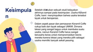 Kesimpula
n
Setelah dilakukan sebuah studi kelayakan
akhirnya sampai pada kesimpulan. Usaha Koramil
Coffe, kami menyimpulkan bahwa usaha tersebut
layak untuk beroperasi.
Dalam aspek pasar dan pemasaran Koramil Coffe
cukup baik dan layak sebagai UMKM. Dimana
lokasi yang sangat bagus untuk membuka suatu
usaha, namun Koramil Coffe harus sangat
berusaha keras untuk mempromosikan bisnis
mereka karena lokasi yang mereka pilih sebagai
usaha memiliki banyak sekali pesaing.
 