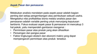 Aspek Pasar dan pemasaran
Melakukan analisis mendalam pada aspek pasar adalah bagian
penting dari setiap pengembangan atau pembukaan sebuah usaha.
Mengetahui nilai profitablitas bisnis melalui analisis pasar dan
pemasaran adalah variable penting untuk menunjang keputusan
berbisnis. Fokus evaluasi aspek pasar & pemasaran ini mencakup 3
hal pokok, yaitu memperoleh gambaran mengenai :
• Permintaan pasar atas produk yang akan dihasilkan
• Persaingan dan pangsa pasar
• Faktor lingkungan ekstern dan ekonomi makro yang dapat
mempengaruhi permintaan atas produk tersebut.
 