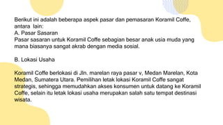 Berikut ini adalah beberapa aspek pasar dan pemasaran Koramil Coffe,
antara lain:
A. Pasar Sasaran
Pasar sasaran untuk Koramil Coffe sebagian besar anak usia muda yang
mana biasanya sangat akrab dengan media sosial.
B. Lokasi Usaha
Koramil Coffe berlokasi di Jln. marelan raya pasar v, Medan Marelan, Kota
Medan, Sumatera Utara. Pemilihan letak lokasi Koramil Coffe sangat
strategis, sehingga memudahkan akses konsumen untuk datang ke Koramil
Coffe, selain itu letak lokasi usaha merupakan salah satu tempat destinasi
wisata.
 