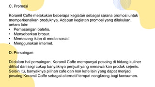 C. Promosi
Koramil Coffe melakukan beberapa kegiatan sebagai sarana promosi untuk
memperkenalkan produknya. Adapun kegiatan promosi yang dilakukan,
antara lain:
• Pemasangan baleho.
• Menyebarkan brosur.
• Memasang iklan di media sosial.
• Menggunakan internet.
D. Persaingan
Di dalam hal persaingan, Koramil Coffe mempunyai pesaing di bidang kuliner
dilihat dari segi cukup banyaknya penjual yang menawarkan produk sejenis.
Selain itu, banyaknya pilihan cafe dan non kafe lain yang dapat menjadi
pesaing Koramil Coffe sebagai alternatif tempat nongkrong bagi konsumen.
 