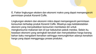 E. Faktor lingkungan ekstern dan ekonomi makro yang dapat mempengaruhi
permintaan produk Koramil Coffe.
Lingkungan ekstern dan ekonomi mikro dapat mempengaruhi permintaan
konsumen terhadap produk Koramil Coffe. Misalnya saja ketidakstabilan
ekonomi yang menyebabkan konsumen membatasi diri untuk
mengkonsumsi makanan lain di luar kebutuhan pokok mereka. Selain itu,
keadaan ekonomi yang seringkali berubah dan menyebabkan harga barang
bahan baku mengalami kenaikan sehingga memungkinkan adanya kenaikan
harga yang dapat mengganggu proses produksi.
 