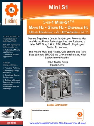 3-in-1 Mini-S1TM
MAKE H2 + STORE H2 + DISPENCE H2
ON-site ON-demand – ALL H2 Vehicles – 24 / 7
www.secure.supplies/hydrogen-filler-dispenser-mini-s1-step1
Authorized Representative
Mini S1
Secure Supplies a Leader in Hydrogen Power to Gas
and Gas to Power Technology, has now Released a
Mini S1™ Step 1 kit to AID UPTAKE of Hydrogen
Fueled Economies.
This means Multi Site Retails, Gas Stations and Park
Sites can now BRIDGE the GAP and roll out H2 Fuel
Stations more Rapidly.
This is Global News.
#globalnews.
Website
Global Distribution
CONSORTIUM OF
TECHNOLOGY
INNOVATORS:
Mini S1™ Hydrogen
Infrastructure…
➢ Automotive Mobility
applications,
➢ Industrial Mobility
applications,
Energy
Independence…
➢ Reducing Pollution,
➢ Increasing Energy
Efficiency.
➢ Creating a Cleaner
Environment,
➢ Building a Stronger
Economy through the
use of Clean,
Renewable Sources
of Energy.
 
