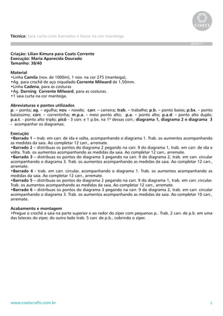 2www.coatscrafts.com.br
Técnica: Saia curta com barrados e bicos na cor manteiga
BR467/11
Criação: Lilian Kimura para Coats Corrente
Execução: Maria Aparecida Dourado
Tamanho: 38/40
Material
•Linha Camila (nov. de 1000m), 1 nov. na cor 275 (manteiga),
•Ag. para crochê de aço niquelado Corrente Milward de 1,50mm.
•Linha Cadena, para as costuras
•Ag. Darning Corrente Milward, para as costuras.
•1 saia curta na cor manteiga.
Abreviaturas e pontos utilizados
p. – ponto; ag. – agulha; nov. - novelo; carr. – carreira; trab. – trabalhe; p.b. – ponto baixo; p.bx. – ponto
baixíssimo; corr. – correntinha; m.p.a. - meio ponto alto; p.a. – ponto alto; p.a.d. - ponto alto duplo;
p.a.t. - ponto alto triplo; picô - 3 corr. e 1 p.bx. na 1ª dessas corr.; diagrama 1, diagrama 2 e diagrama 3
- acompanhar os diagramas.
Execução
•Barrado 1 – trab. em carr. de ida e volta, acompanhando o diagrama 1. Trab. os aumentos acompanhando
as medidas da saia. Ao completar 12 carr., arremate.
•Barrado 2 – distribuas os pontos do diagrama 2 pegando na carr. 9 do diagrama 1, trab. em carr. de ida e
volta. Trab. os aumentos acompanhando as medidas da saia. Ao completar 12 carr., arremate.
•Barrado 3 – distribuas os pontos do diagrama 3 pegando na carr. 9 do diagrama 2, trab. em carr. circular
acompanhando o diagrama 3. Trab. os aumentos acompanhando as medidas da saia. Ao completar 12 carr.,
arremate.
•Barrado 4 - trab. em carr. circular, acompanhando o diagrama 1. Trab. os aumentos acompanhando as
medidas da saia. Ao completar 12 carr., arremate.
•Barrado 5 – distribuas os pontos do diagrama 2 pegando na carr. 9 do diagrama 1, trab. em carr. circular.
Trab. os aumentos acompanhando as medidas da saia. Ao completar 12 carr., arremate.
•Barrado 6 – distribuas os pontos do diagrama 3 pegando na carr. 9 do diagrama 2, trab. em carr. circular
acompanhando o diagrama 3. Trab. os aumentos acompanhando as medidas da saia. Ao completar 10 carr.,
arremate.
Acabamento e montagem
•Pregue o crochê a saia na parte superior e ao redor do zíper com pequenos p.. Trab. 2 carr. de p.b. em uma
das laterais do zíper, do outro lado trab. 5 carr. de p.b., cobrindo o zíper.
 