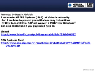 Presented by Hassan Abdullah
I am master Of ERP Systems ( SAP) at Victoria university
 And I am here to present you with clear easy instructions
 Of How to install Mini SAP net weaver + MDB “Max Database”
Can also contact me if you guys need help on

Linked
http://www.linkedin.com/pub/hassan-abdullahi/35/b20/557

SDN Business Card!
http://www.sdn.sap.com/irj/scn/bc?u=YFxhaUls6AYQfY%2BMPH65%2B
    Q%3D%3D




                                                              SAP Administration 101
 