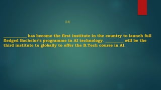 ______________ has become the first institute in the country to launch full
fledged Bachelor’s programme in AI technology. _________ will be the
third institute to globally to offer the B.Tech course in AI.
(14)
 