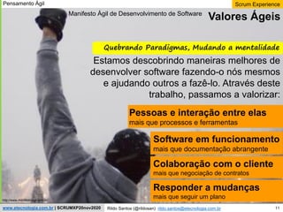 11
Scrum Experience
Rildo Santos (@rildosan) rildo.santos@etecnologia.com.br
www.etecnologia.com.br | SCRUMXP20nov2020
Estamos descobrindo maneiras melhores de
desenvolver software fazendo-o nós mesmos
e ajudando outros a fazê-lo. Através deste
trabalho, passamos a valorizar:
Pessoas e interação entre elas
mais que processos e ferramentas
Software em funcionamento
mais que documentação abrangente
Colaboração com o cliente
mais que negociação de contratos
Responder a mudanças
mais que seguir um plano
Quebrando Paradigmas, Mudando a mentalidade
Valores Ágeis
http://www.manifestoagil.com.br/
Manifesto Ágil de Desenvolvimento de Software
Pensamento Ágil
 