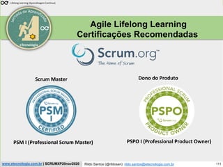 111
Scrum Experience
Rildo Santos (@rildosan) rildo.santos@etecnologia.com.br
www.etecnologia.com.br | SCRUMXP20nov2020
eTecnologia
Agile Lifelong Learning
Certificações Recomendadas
Lifelong Learning (Aprendizagem Contínua)
PSM I (Professional Scrum Master) PSPO I (Professional Product Owner)
Scrum Master Dono do Produto
 