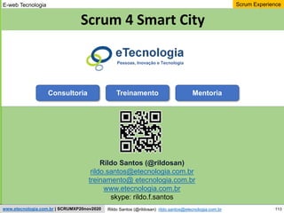 113
Scrum Experience
Rildo Santos (@rildosan) rildo.santos@etecnologia.com.br
www.etecnologia.com.br | SCRUMXP20nov2020
E-web Tecnologia
Rildo Santos (@rildosan)
rildo.santos@etecnologia.com.br
treinamento@ etecnologia.com.br
www.etecnologia.com.br
skype: rildo.f.santos
Pessoas, Inovação e Tecnologia
Scrum 4 Smart City
Consultoria Treinamento Mentoria
 