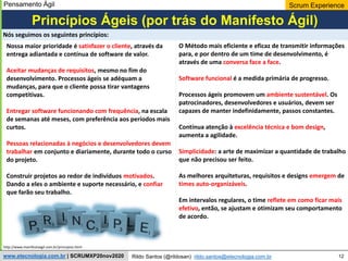 12
Scrum Experience
Rildo Santos (@rildosan) rildo.santos@etecnologia.com.br
www.etecnologia.com.br | SCRUMXP20nov2020
Nossa maior prioridade é satisfazer o cliente, através da
entrega adiantada e contínua de software de valor.
Aceitar mudanças de requisitos, mesmo no fim do
desenvolvimento. Processos ágeis se adéquam a
mudanças, para que o cliente possa tirar vantagens
competitivas.
Entregar software funcionando com frequência, na escala
de semanas até meses, com preferência aos períodos mais
curtos.
Pessoas relacionadas à negócios e desenvolvedores devem
trabalhar em conjunto e diariamente, durante todo o curso
do projeto.
Construir projetos ao redor de indivíduos motivados.
Dando a eles o ambiente e suporte necessário, e confiar
que farão seu trabalho.
O Método mais eficiente e eficaz de transmitir informações
para, e por dentro de um time de desenvolvimento, é
através de uma conversa face a face.
Software funcional é a medida primária de progresso.
Processos ágeis promovem um ambiente sustentável. Os
patrocinadores, desenvolvedores e usuários, devem ser
capazes de manter indefinidamente, passos constantes.
Contínua atenção à excelência técnica e bom design,
aumenta a agilidade.
Simplicidade: a arte de maximizar a quantidade de trabalho
que não precisou ser feito.
As melhores arquiteturas, requisitos e designs emergem de
times auto-organizáveis.
Em intervalos regulares, o time reflete em como ficar mais
efetivo, então, se ajustam e otimizam seu comportamento
de acordo.
Princípios Ágeis (por trás do Manifesto Ágil)
Nós seguimos os seguintes princípios:
http://www.manifestoagil.com.br/principios.html
Pensamento Ágil
 