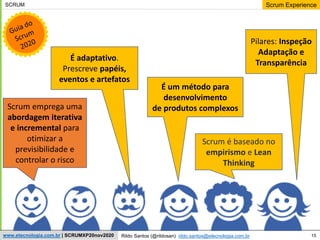 15
Scrum Experience
Rildo Santos (@rildosan) rildo.santos@etecnologia.com.br
www.etecnologia.com.br | SCRUMXP20nov2020
SCRUM
Scrum emprega uma
abordagem iterativa
e incremental para
otimizar a
previsibilidade e
controlar o risco
Scrum é baseado no
empirismo e Lean
Thinking
É um método para
desenvolvimento
de produtos complexos
É adaptativo.
Prescreve papéis,
eventos e artefatos
Pilares: Inspeção
Adaptação e
Transparência
 