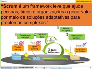16
Scrum Experience
Rildo Santos (@rildosan) rildo.santos@etecnologia.com.br
www.etecnologia.com.br | SCRUMXP20nov2020
“Scrum é um framework leve que ajuda
pessoas, times e organizações a gerar valor
por meio de soluções adaptativas para
problemas complexos.”
Scrum
 