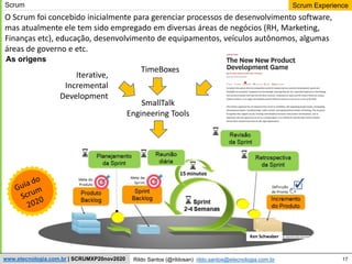 17
Scrum Experience
Rildo Santos (@rildosan) rildo.santos@etecnologia.com.br
www.etecnologia.com.br | SCRUMXP20nov2020
Ken Schwaber
As origens
TimeBoxes
Iterative,
Incremental
Development
SmallTalk
Engineering Tools
O Scrum foi concebido inicialmente para gerenciar processos de desenvolvimento software,
mas atualmente ele tem sido empregado em diversas áreas de negócios (RH, Marketing,
Finanças etc), educação, desenvolvimento de equipamentos, veículos autônomos, algumas
áreas de governo e etc.
Scrum
 