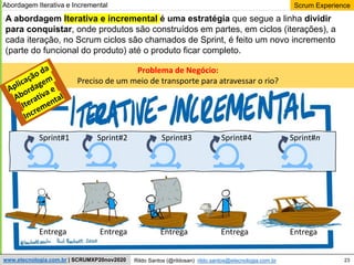 23
Scrum Experience
Rildo Santos (@rildosan) rildo.santos@etecnologia.com.br
www.etecnologia.com.br | SCRUMXP20nov2020
A abordagem Iterativa e incremental é uma estratégia que segue a linha dividir
para conquistar, onde produtos são construídos em partes, em ciclos (iterações), a
cada iteração, no Scrum ciclos são chamados de Sprint, é feito um novo incremento
(parte do funcional do produto) até o produto ficar completo.
Problema de Negócio:
Preciso de um meio de transporte para atravessar o rio?
Sprint#1 Sprint#2 Sprint#3 Sprint#4 Sprint#n
Entrega Entrega Entrega Entrega Entrega
Abordagem Iterativa e Incremental
 