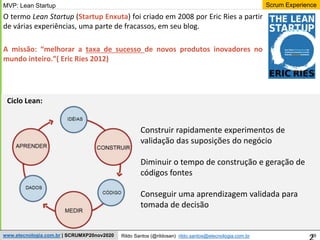 29
Scrum Experience
Rildo Santos (@rildosan) rildo.santos@etecnologia.com.br
www.etecnologia.com.br | SCRUMXP20nov2020
O termo Lean Startup (Startup Enxuta) foi criado em 2008 por Eric Ries a partir
de várias experiências, uma parte de fracassos, em seu blog.
A missão: “melhorar a taxa de sucesso de novos produtos inovadores no
mundo inteiro.”( Eric Ries 2012)
Construir rapidamente experimentos de
validação das suposições do negócio
Diminuir o tempo de construção e geração de
códigos fontes
Conseguir uma aprendizagem validada para
tomada de decisão
Ciclo Lean:
MVP: Lean Startup
 