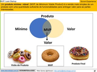 30
Scrum Experience
Rildo Santos (@rildosan) rildo.santos@etecnologia.com.br
www.etecnologia.com.br | SCRUMXP20nov2020
Um produto mínimo viável (MVP, de Minimum Viable Product) é a versão mais simples de um
produto com uma quantidade suficiente de funcionalidades para entregar valor para as partes
interessadas.
MVP
Mínimo Valor
Produto
Valor
Visão do Produto MVP
Produto Final
MVP: Lean Startup
 