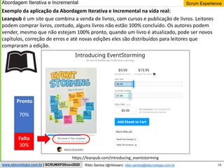 31
Scrum Experience
Rildo Santos (@rildosan) rildo.santos@etecnologia.com.br
www.etecnologia.com.br | SCRUMXP20nov2020
Abordagem Iterativa e Incremental
Exemplo da aplicação da Abordagem Iterativa e Incremental na vida real:
Leanpub é um site que combina a venda de livros, com cursos e publicação de livros. Leitores
podem comprar livros, contudo, alguns livros não estão 100% concluído. Os autores podem
vender, mesmo que não estejam 100% pronto, quando um livro é atualizado, pode ser novos
capítulos, correção de erros e até novas edições eles são distribuídos para leitores que
compraram a edição.
https://leanpub.com/introducing_eventstorming
70%
Falta
30%
Pronto
31
 