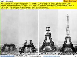 32
Scrum Experience
Rildo Santos (@rildosan) rildo.santos@etecnologia.com.br
www.etecnologia.com.br | SCRUMXP20nov2020
Mas, nem todos os produtos podem ter um MVP, um exemplo é construção da a torre Eiffel,
apesar de ser construída por fases, cada fase não pode ser considerada como um MVP, pois, o
valor somente será percebido quando a torre estiver completa.
MVP: Lean Startup
 