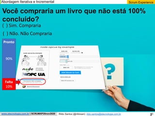 33
Scrum Experience
Rildo Santos (@rildosan) rildo.santos@etecnologia.com.br
www.etecnologia.com.br | SCRUMXP20nov2020
Você compraria um livro que não está 100%
concluído?
( ) Sim. Compraria
( ) Não. Não Compraria
90%
Falta
10%
Pronto
Abordagem Iterativa e Incremental
3
 