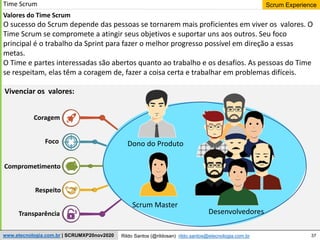 37
Scrum Experience
Rildo Santos (@rildosan) rildo.santos@etecnologia.com.br
www.etecnologia.com.br | SCRUMXP20nov2020
Time Scrum
Valores do Time Scrum
O sucesso do Scrum depende das pessoas se tornarem mais proficientes em viver os valores. O
Time Scrum se compromete a atingir seus objetivos e suportar uns aos outros. Seu foco
principal é o trabalho da Sprint para fazer o melhor progresso possível em direção a essas
metas.
O Time e partes interessadas são abertos quanto ao trabalho e os desafios. As pessoas do Time
se respeitam, elas têm a coragem de, fazer a coisa certa e trabalhar em problemas difíceis.
Coragem
Foco
Comprometimento
Respeito
Transparência
Dono do Produto
Scrum Master
Desenvolvedores
Vivenciar os valores:
 