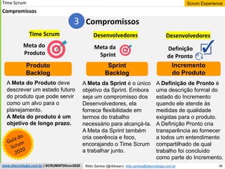 38
Scrum Experience
Rildo Santos (@rildosan) rildo.santos@etecnologia.com.br
www.etecnologia.com.br | SCRUMXP20nov2020
Time Scrum
Compromissos
Meta da
Sprint
Meta do
Produto
Definição
de Pronto
Sprint
Backlog
Incremento
do Produto
Produto
Backlog
A Meta da Sprint é o único
objetivo da Sprint. Embora
seja um compromisso dos
Desenvolvedores, ela
fornece flexibilidade em
termos do trabalho
necessário para alcançá-la.
A Meta da Sprint também
cria coerência e foco,
encorajando o Time Scrum
a trabalhar junto.
A Meta do Produto deve
descrever um estado futuro
do produto que pode servir
como um alvo para o
planejamento.
A Meta do produto é um
objetivo de longo prazo.
Time Scrum Desenvolvedores
A Definição de Pronto é
uma descrição formal do
estado do Incremento
quando ele atende às
medidas de qualidade
exigidas para o produto.
A Definição Pronto cria
transparência ao fornecer
a todos um entendimento
compartilhado de qual
trabalho foi concluído
como parte do Incremento.
Desenvolvedores
Compromissos
3
 