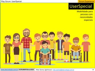 40
Scrum Experience
Rildo Santos (@rildosan) rildo.santos@etecnologia.com.br
www.etecnologia.com.br | SCRUMXP20nov2020
UserSpecial
Mobilidade para
pessoas com
necessidades
especiais
Play Scrum: UserSpecial
 