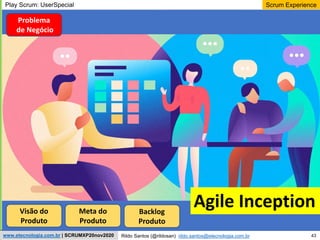 43
Scrum Experience
Rildo Santos (@rildosan) rildo.santos@etecnologia.com.br
www.etecnologia.com.br | SCRUMXP20nov2020
Play Scrum: UserSpecial
Visão do
Produto
Meta do
Produto
Backlog
Produto
Agile Inception
Problema
de Negócio
 