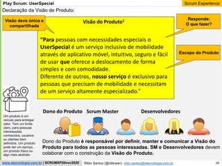 45
Scrum Experience
Rildo Santos (@rildosan) rildo.santos@etecnologia.com.br
www.etecnologia.com.br | SCRUMXP20nov2020
Play Scrum: UserSpecial
Declaração da Visão de Produto:
Visão do Produto1
“Para pessoas com necessidades especiais o
UserSpecial é um serviço inclusivo de mobilidade
através de aplicativo móvel, intuitivo, seguro e fácil
de usar que oferece a deslocamento de forma
simples e com comodidade.
Diferente de outros, nosso serviço é exclusivo para
pessoas que precisam de mobilidade e necessitam
de um serviço altamente especializado.”
Dono do Produto é responsável por definir, manter e comunicar a Visão do
Produto para todos as pessoas interessadas. SM e Desenvolvedores devem
colaborar com o construção da Visão do Produto.
Responde:
O que fazer?
Dono do Produto Scrum Master Desenvolvedores
Escopo do Produto
Visão deve única e
compartilhada
Um produto é um
veículo para entregar
valor. Tem um limite
claro, para pessoas
interessadas
conhecidos, usuários
ou clientes bem
definidos. Um produto
pode ser um serviço,
um produto físico ou
algo mais abstrato.
 