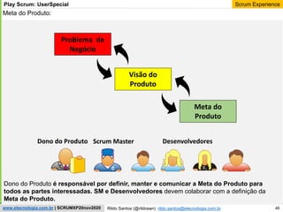 46
Scrum Experience
Rildo Santos (@rildosan) rildo.santos@etecnologia.com.br
www.etecnologia.com.br | SCRUMXP20nov2020
Play Scrum: UserSpecial
Meta do Produto:
Problema de
Negócio
Dono do Produto é responsável por definir, manter e comunicar a Meta do Produto para
todos as partes interessadas. SM e Desenvolvedores devem colaborar com a definição da
Meta do Produto.
Dono do Produto Scrum Master Desenvolvedores
Visão do
Produto
Meta do
Produto
 