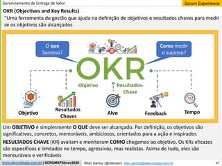 47
Scrum Experience
Rildo Santos (@rildosan) rildo.santos@etecnologia.com.br
www.etecnologia.com.br | SCRUMXP20nov2020
Gerenciamento de Entrega de Valor
OKR (Objectives and Key Results)
Objetivo
Resultados
Chaves
Alvo Feedback Tempo
Um OBJETIVO é simplesmente O QUE deve ser alcançado. Por definição, os objetivos são
significativos, concretos, memoráveis, ambiciosos, orientados para a ação e inspirador.
RESULTADOS CHAVE (KR) avaliam e monitoram COMO chegamos ao objetivo. Os KRs eficazes
são específicos e limitados no tempo, agressivos, mas realistas. Acima de tudo, eles são
mensuráveis ​​e verificáveis
O que
Sucesso?
Como medir
o sucesso?
Objetivo Resultados-
Chave
“Uma ferramenta de gestão que ajuda na definição de objetivos e resultados chaves para medir
se os objetivos são alcançados.
 