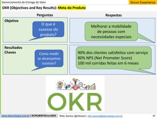 48
Scrum Experience
Rildo Santos (@rildosan) rildo.santos@etecnologia.com.br
www.etecnologia.com.br | SCRUMXP20nov2020
Gerenciamento de Entrega de Valor
OKR (Objectives and Key Results): Meta do Produto
O que é
sucesso do
produto?
Como medir
se alcançamos
sucesso?
Melhorar a mobilidade
de pessoas com
necessidades especiais
90% dos clientes satisfeitos com serviço
80% NPS (Net Promoter Score)
100 mil corridas feitas em 6 meses
Perguntas Respostas
Objetivo
Resultados
Chaves
 