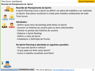 55
Scrum Experience
Rildo Santos (@rildosan) rildo.santos@etecnologia.com.br
www.etecnologia.com.br | SCRUMXP20nov2020
Reunião de Planejamento da Sprint:
A Sprint Planning inicia a Sprint ao definir um plano de trabalho a ser realizado
na Sprint. Este plano resultante é criado pelo trabalho colaborativo de todo
Time Scrum.
Atividades:
- Definir quais itens do backlog serão feitos na Sprint
- Escrever as histórias do usuário para os itens selecionados
- Estimar os pontos das histórias do usuário
- Elaborar o Sprint Backlog
- Definir a meta da Sprint
- Estabelecer a Definição de Pronto
Na Sprint Planning é abordado os seguintes questões:
- Por que esta Sprint é valiosa?
- O que pode ser feito nesta Sprint?
- Como o trabalho escolhido será feito?
Reunião de Planejamento da Sprint
Play Scrum: UserSpecial
 
