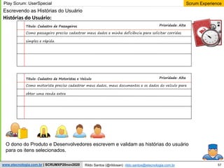 57
Scrum Experience
Rildo Santos (@rildosan) rildo.santos@etecnologia.com.br
www.etecnologia.com.br | SCRUMXP20nov2020
Escrevendo as Histórias do Usuário
Histórias do Usuário:
Titulo: Cadastro de Passageiros Prioridade: Alta
Como passageiro preciso cadastrar meus dados e minha deficiência para solicitar corridas
simples e rápida.
Play Scrum: UserSpecial
Titulo: Cadastro de Motoristas e Veículo Prioridade: Alta
Como motorista preciso cadastrar meus dados, meus documentos e os dados do veículo para
obter uma renda extra
O dono do Produto e Desenvolvedores escrevem e validam as histórias do usuário
para os itens selecionados.
 