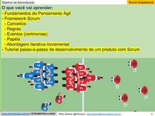 6
Scrum Experience
Rildo Santos (@rildosan) rildo.santos@etecnologia.com.br
www.etecnologia.com.br | SCRUMXP20nov2020
O que você vai aprender:
- Fundamentos do Pensamento Ágil
- Framework Scrum
- Conceitos
- Regras
- Eventos (cerimonias)
- Papéis
- Abordagem Iterativa Incremental
- Tutorial passo-a-passo de desenvolvimento de um produto com Scrum
Objetivo de Aprendizado
 