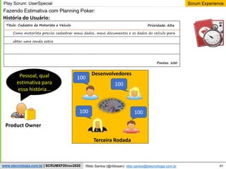 61
Scrum Experience
Rildo Santos (@rildosan) rildo.santos@etecnologia.com.br
www.etecnologia.com.br | SCRUMXP20nov2020
Fazendo Estimativa com Planning Poker:
Product Owner
História do Usuário:
Pessoal, qual
estimativa para
essa história...
Terceira Rodada
Play Scrum: UserSpecial
100
100
100 100
Prioridade: Alta
Como motorista preciso cadastrar meus dados, meus documentos e os dados do veículo para
obter uma renda extra
Pontos: 100
Titulo: Cadastro de Motorista e Veículo
Desenvolvedores
 