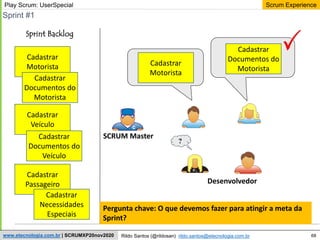 68
Scrum Experience
Rildo Santos (@rildosan) rildo.santos@etecnologia.com.br
www.etecnologia.com.br | SCRUMXP20nov2020
Sprint #1
Desenvolvedor
?
Sprint Backlog
SCRUM Master
Play Scrum: UserSpecial
Cadastrar
Motorista
Cadastrar
Documentos do
Motorista
Cadastrar
Veículo
Cadastrar
Documentos do
Veículo
Cadastrar
Passageiro
Cadastrar
Necessidades
Especiais
Cadastrar
Motorista
Cadastrar
Documentos do
Motorista
Pergunta chave: O que devemos fazer para atingir a meta da
Sprint?
 