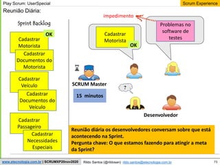73
Scrum Experience
Rildo Santos (@rildosan) rildo.santos@etecnologia.com.br
www.etecnologia.com.br | SCRUMXP20nov2020
Desenvolvedor
?
Sprint Backlog
SCRUM Master
Play Scrum: UserSpecial
Cadastrar
Motorista
Cadastrar
Documentos do
Motorista
Cadastrar
Veículo
Cadastrar
Documentos do
Veículo
Cadastrar
Passageiro
Cadastrar
Necessidades
Especiais
Cadastrar
Motorista
Problemas no
software de
testes
Reunião Diária:
OK
15 minutos
impedimento
OK
Reunião diária os desenvolvedores conversam sobre que está
acontecendo na Sprint.
Pergunta chave: O que estamos fazendo para atingir a meta
da Sprint?
 