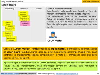 78
Scrum Experience
Rildo Santos (@rildosan) rildo.santos@etecnologia.com.br
www.etecnologia.com.br | SCRUMXP20nov2020
Scrum Board
Cabe ao “SCRUM Master” remover todos os impedimentos, identificados e demonstrados
no Scrum Board (quadro Scrum), para que estes não afetem o desempenho do time. Caso
contrário, o impedimento poderá comprometer a meta e a entrega de valor que deve
ocorrer no final da Sprint.
SCRUM Master
O que é um impedimento ?
Impedimento tudo aquilo que impede o time de
realizar seu trabalho e atingir a meta da Sprint.
Um impedimento pode ser um problema de rede,
falhas no servidor, falta de servidor para testes, a
lentidão do banco de dados do ambiente de teste ou
falta de informação para implementação de uma
tarefa.
Após remoção do impedimento o SCRUM podemos “registrar em base de conhecimento” a
“causa raiz do impedimento”, esta informação deverá ser utilizada para melhorar o
processo, logo será discutida na Retrospectiva da Sprint.
Play Scrum: UserSpecial
 