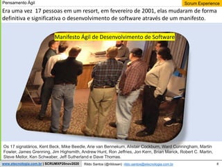 8
Scrum Experience
Rildo Santos (@rildosan) rildo.santos@etecnologia.com.br
www.etecnologia.com.br | SCRUMXP20nov2020
Era uma vez 17 pessoas em um resort, em fevereiro de 2001, elas mudaram de forma
definitiva e significativa o desenvolvimento de software através de um manifesto.
Os 17 signatários, Kent Beck, Mike Beedle, Arie van Bennekum, Alistair Cockburn, Ward Cunningham, Martin
Fowler, James Grenning, Jim Highsmith, Andrew Hunt, Ron Jeffries, Jon Kern, Brian Marick, Robert C. Martin,
Steve Mellor, Ken Schwaber, Jeff Sutherland e Dave Thomas.
Manifesto Ágil de Desenvolvimento de Software
Pensamento Ágil
 