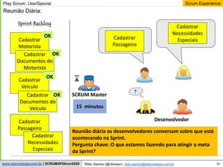 91
Scrum Experience
Rildo Santos (@rildosan) rildo.santos@etecnologia.com.br
www.etecnologia.com.br | SCRUMXP20nov2020
Desenvolvedor
?
Sprint Backlog
SCRUM Master
Play Scrum: UserSpecial
Cadastrar
Motorista
Cadastrar
Documentos do
Motorista
Cadastrar
Veículo
Cadastrar
Documentos do
Veículo
Cadastrar
Passageiro
Cadastrar
Necessidades
Especiais
Reunião Diária:
OK
15 minutos
Reunião diária os desenvolvedores conversam sobre que está
acontecendo na Sprint.
Pergunta chave: O que estamos fazendo para atingir a meta
da Sprint?
OK
OK
OK
Cadastrar
Passageiro
Cadastrar
Necessidades
Especiais
 