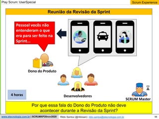 98
Scrum Experience
Rildo Santos (@rildosan) rildo.santos@etecnologia.com.br
www.etecnologia.com.br | SCRUMXP20nov2020
Por que essa fala do Dono do Produto não deve
acontecer durante a Revisão da Sprint?
Reunião da Revisão da Sprint
Dono do Produto
SCRUM Master
4 horas
Play Scrum: UserSpecial
Desenvolvedores
Pessoal vocês não
entenderam o que
era para ser feito na
Sprint...
 