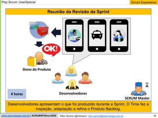 99
Scrum Experience
Rildo Santos (@rildosan) rildo.santos@etecnologia.com.br
www.etecnologia.com.br | SCRUMXP20nov2020
Desenvolvedores apresentam o que foi produzido durante a Sprint. O Time faz a
inspeção, adaptação e refina o Produto Backlog.
Reunião da Revisão da Sprint
Dono do Produto
SCRUM Master
4 horas
Play Scrum: UserSpecial
Desenvolvedores
 