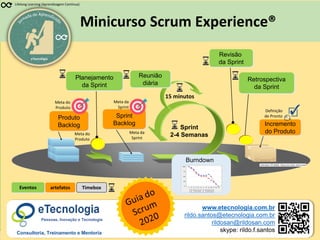 1
Scrum Experience
Rildo Santos (@rildosan) rildo.santos@etecnologia.com.br
www.etecnologia.com.br | SCRUMXP20nov2020
Minicurso Scrum Experience®
eTecnologia
Lifelong Learning (Aprendizagem Contínua)
artefatos
Sprint
Backlog Incremento
do Produto
Planejamento
da Sprint
Reunião
diária
Sprint
2-4 Semanas
15 minutos
Revisão
da Sprint
Retrospectiva
da Sprint
Eventos
Burndown
Produto
Backlog
Timebox
Meta da
Sprint
Definição
de Pronto
Meta do
Produto
www.etecnologia.com.br
rildo.santos@etecnologia.com.br
rildosan@rildosan.com
skype: rildo.f.santos
Pessoas, Inovação e Tecnologia
Consultoria, Treinamento e Mentoria
Meta da
Sprint
Meta do
Produto
 